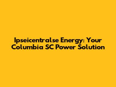 Ipseicentralse Energy: Your Columbia SC Power Solution