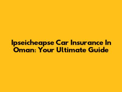 Ipseicheapse Car Insurance In Oman: Your Ultimate Guide