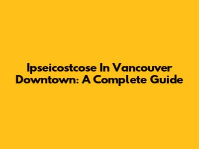 Ipseicostcose In Vancouver Downtown: A Complete Guide