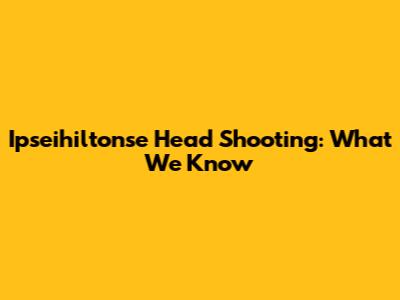 Ipseihiltonse Head Shooting: What We Know