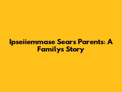 Ipseiiemmase Sears Parents: A Family's Story