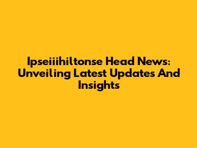 Ipseiiihiltonse Head News: Unveiling Latest Updates And Insights