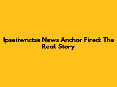 Ipseiiwnctse News Anchor Fired: The Real Story