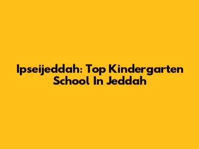 Ipseijeddah: Top Kindergarten School In Jeddah