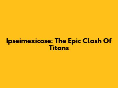 Ipseimexicose: The Epic Clash Of Titans