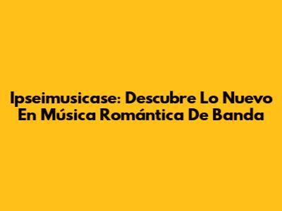 Ipseimusicase: Descubre Lo Nuevo En Música Romántica De Banda