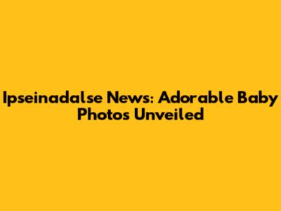 Ipseinadalse News: Adorable Baby Photos Unveiled