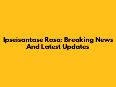 Ipseisantase Rosa: Breaking News And Latest Updates