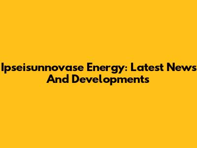 Ipseisunnovase Energy: Latest News And Developments
