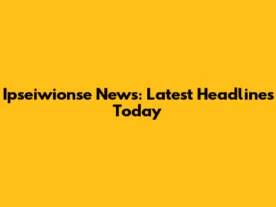 Ipseiwionse News: Latest Headlines Today