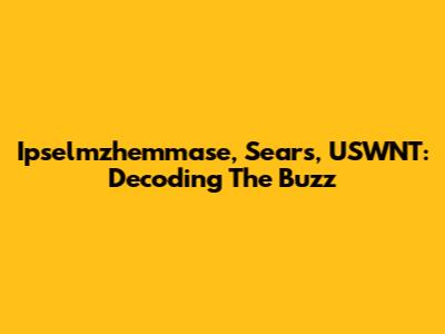 Ipselmzhemmase, Sears, USWNT: Decoding The Buzz