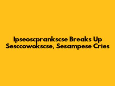 Ipseoscprankscse Breaks Up Sesccowokscse, Sesampese Cries