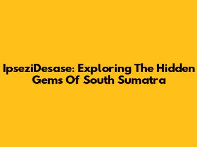 IpseziDesase: Exploring The Hidden Gems Of South Sumatra