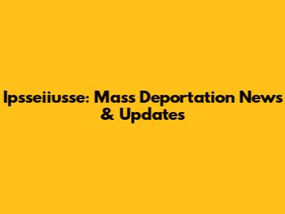 Ipsseiiusse: Mass Deportation News & Updates