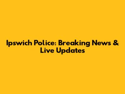 Ipswich Police: Breaking News & Live Updates
