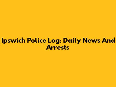 Ipswich Police Log: Daily News And Arrests