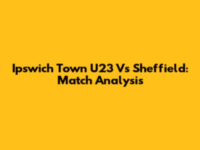 Ipswich Town U23 Vs Sheffield: Match Analysis