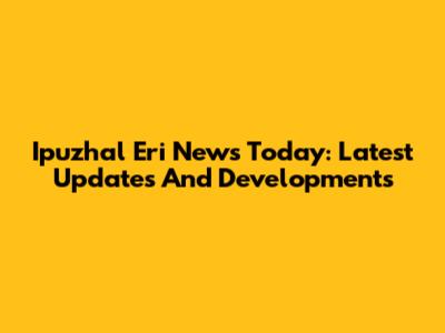 Ipuzhal Eri News Today: Latest Updates And Developments