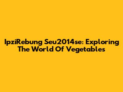 IpziRebung Seu2014se: Exploring The World Of Vegetables