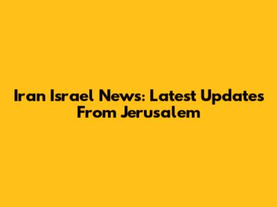 Iran Israel News: Latest Updates From Jerusalem