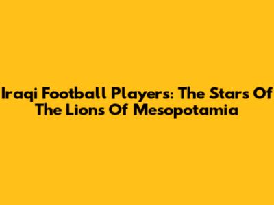 Iraqi Football Players: The Stars Of The Lions Of Mesopotamia