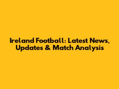 Ireland Football: Latest News, Updates & Match Analysis