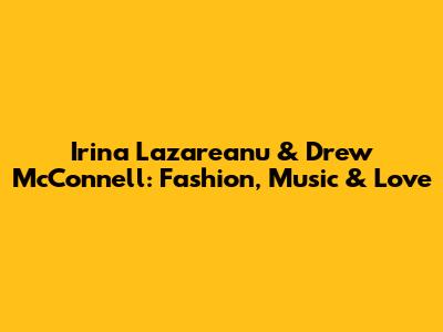 Irina Lazareanu & Drew McConnell: Fashion, Music & Love