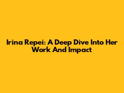 Irina Repei: A Deep Dive Into Her Work And Impact