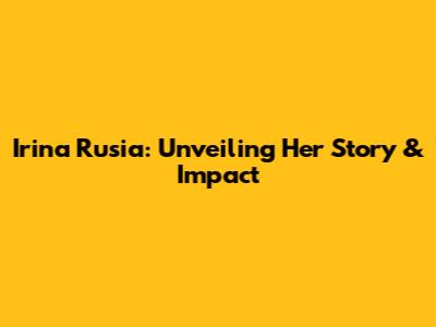 Irina Rusia: Unveiling Her Story & Impact