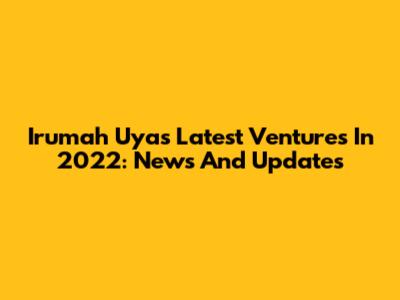 Irumah Uya's Latest Ventures In 2022: News And Updates