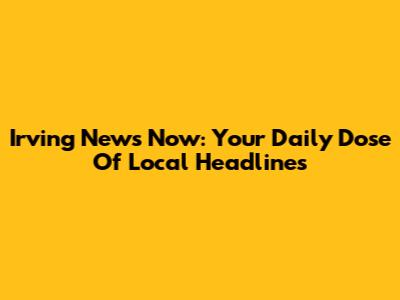 Irving News Now: Your Daily Dose Of Local Headlines