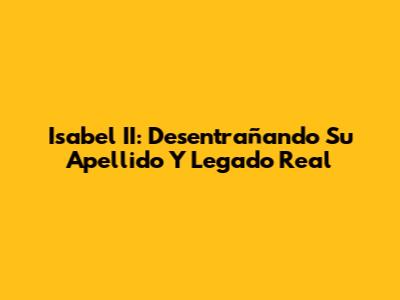 Isabel II: Desentrañando Su Apellido Y Legado Real