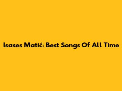 Isases Matić: Best Songs Of All Time