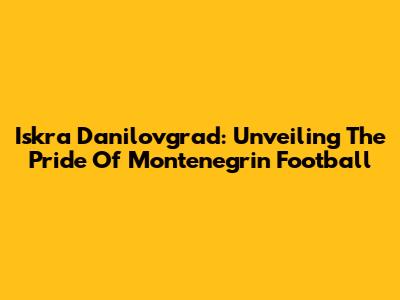 Iskra Danilovgrad: Unveiling The Pride Of Montenegrin Football