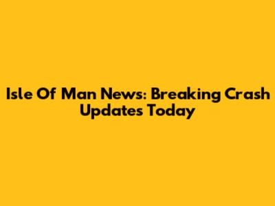 Isle Of Man News: Breaking Crash Updates Today