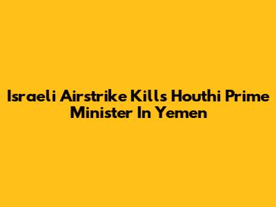 Israeli Airstrike Kills Houthi Prime Minister In Yemen