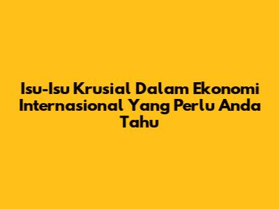 Isu-Isu Krusial Dalam Ekonomi Internasional Yang Perlu Anda Tahu