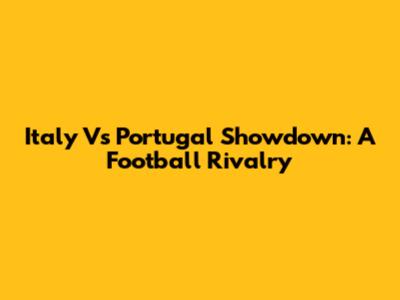 Italy Vs Portugal Showdown: A Football Rivalry