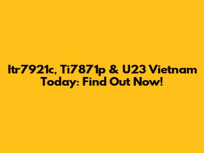 Itr7921c, Ti7871p & U23 Vietnam Today: Find Out Now!