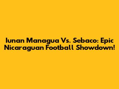 Iunan Managua Vs. Sebaco: Epic Nicaraguan Football Showdown!