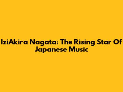 IziAkira Nagata: The Rising Star Of Japanese Music