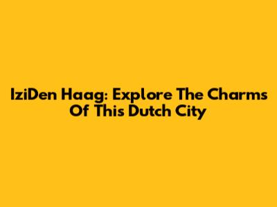 IziDen Haag: Explore The Charms Of This Dutch City