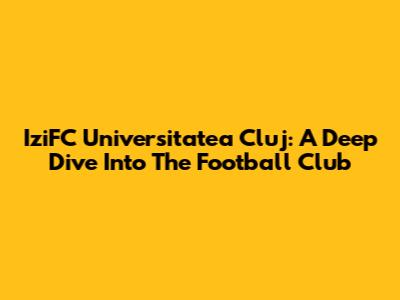 IziFC Universitatea Cluj: A Deep Dive Into The Football Club