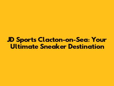 JD Sports Clacton-on-Sea: Your Ultimate Sneaker Destination