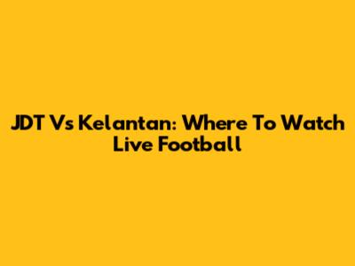JDT Vs Kelantan: Where To Watch Live Football