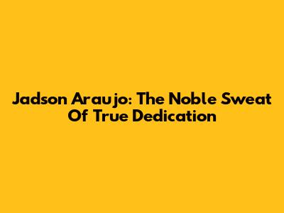 Jadson Araujo: The Noble Sweat Of True Dedication