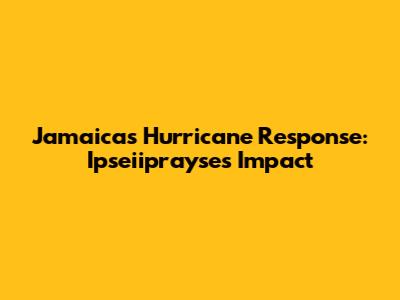 Jamaica's Hurricane Response: Ipseiiprayse's Impact