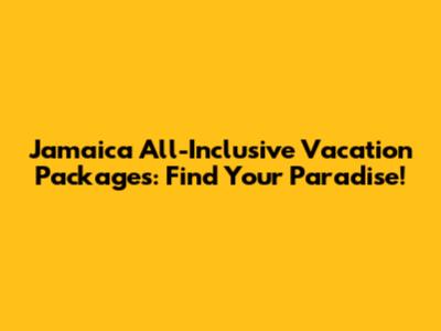 Jamaica All-Inclusive Vacation Packages: Find Your Paradise!