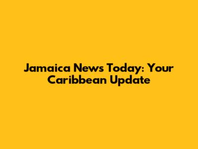 Jamaica News Today: Your Caribbean Update