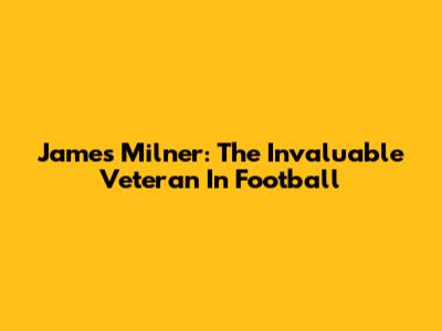 James Milner: The Invaluable Veteran In Football